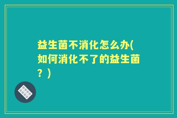 益生菌不消化怎么办(如何消化不了的益生菌?) 益生菌不消化怎么办(如何消化不了的益生菌?)