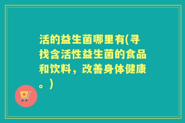 活的益生菌哪里有(寻找含活性益生菌的食品和饮料,改善身体健康。) 活的益生菌哪里有(寻找含活性益生菌的食品和饮料,改善身体健康。)