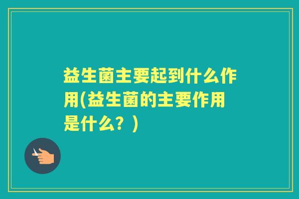 益生菌主要起到什么作用(益生菌的主要作用是什么?) 益生菌主要起到什么作用(益生菌的主要作用是什么?)