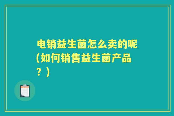 电销益生菌怎么卖的呢(如何销售益生菌产品?) 电销益生菌怎么卖的呢(如何销售益生菌产品?)