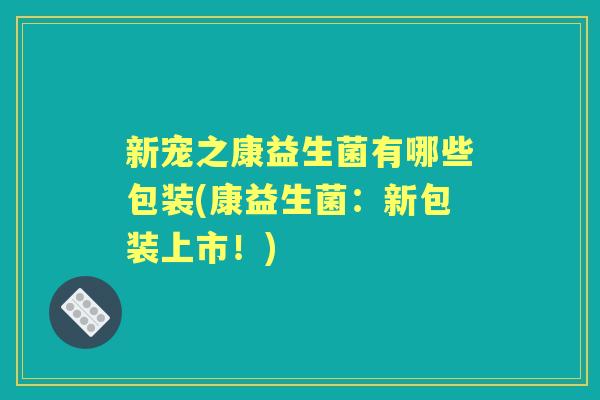 新宠之康益生菌有哪些包装(康益生菌:新包装上市!) 新宠之康益生菌有哪些包装(康益生菌:新包装上市!)