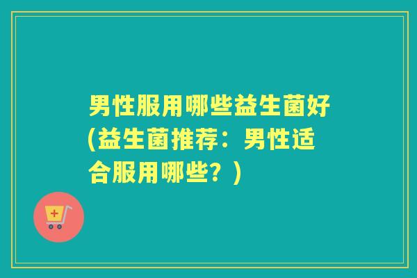 男性服用哪些益生菌好(益生菌推荐:男性适合服用哪些?) 男性服用哪些益生菌好(益生菌推荐:男性适合服用哪些?)