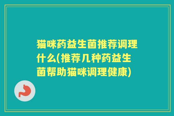猫咪药益生菌推荐调理什么(推荐几种药益生菌帮助猫咪调理健康) 猫咪药益生菌推荐调理什么(推荐几种药益生菌帮助猫咪调理健康)