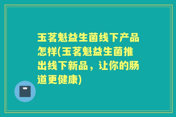 玉茗魁益生菌线下产品怎样(玉茗魁益生菌推出线下新品,让你的肠道更健康) 玉茗魁益生菌线下产品怎样(玉茗魁益生菌推出线下新品,让你的肠道更健康)