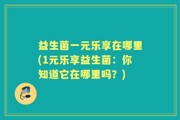 益生菌一元乐享在哪里(1元乐享益生菌:你知道它在哪里吗?) 益生菌一元乐享在哪里(1元乐享益生菌:你知道它在哪里吗?)