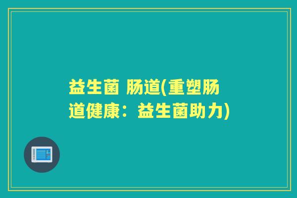益生菌 肠道(重塑肠道健康:益生菌助力) 益生菌 肠道(重塑肠道健康:益生菌助力)