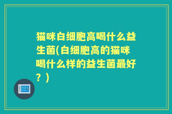 猫咪高喝什么益生菌(高的猫咪喝什么样的益生菌好?) 猫咪高喝什么益生菌(高的猫咪喝什么样的益生菌好?)