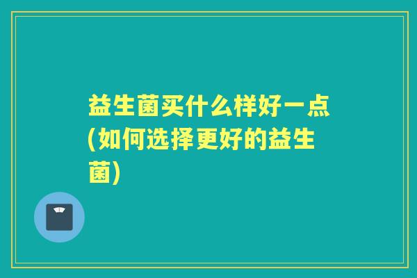 益生菌买什么样好一点(如何选择更好的益生菌) 益生菌买什么样好一点(如何选择更好的益生菌)