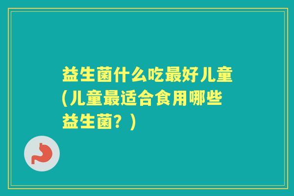 益生菌什么吃好儿童(儿童适合食用哪些益生菌?) 益生菌什么吃好儿童(儿童适合食用哪些益生菌?)