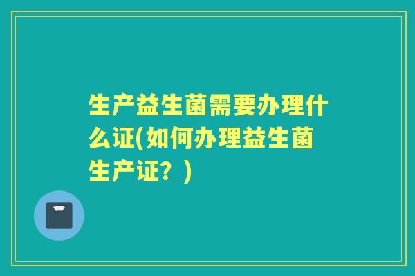 生产益生菌需要办理什么证(如何办理益生菌生产证?) 生产益生菌需要办理什么证(如何办理益生菌生产证?)