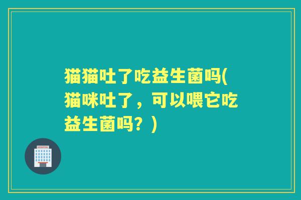 猫猫吐了吃益生菌吗(猫咪吐了,可以喂它吃益生菌吗?) 猫猫吐了吃益生菌吗(猫咪吐了,可以喂它吃益生菌吗?)