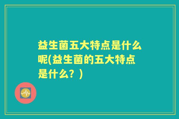 益生菌五大特点是什么呢(益生菌的五大特点是什么？)