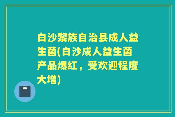 白沙黎族自县成人益生菌(白沙成人益生菌产品爆红,受欢迎程度大增) 白沙黎族自县成人益生菌(白沙成人益生菌产品爆红,受欢迎程度大增)