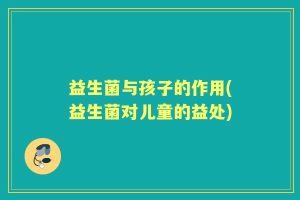 益生菌与孩子的作用(益生菌对儿童的益处) 益生菌与孩子的作用(益生菌对儿童的益处)