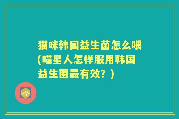 猫咪韩国益生菌怎么喂(喵星人怎样服用韩国益生菌有效?) 猫咪韩国益生菌怎么喂(喵星人怎样服用韩国益生菌有效?)