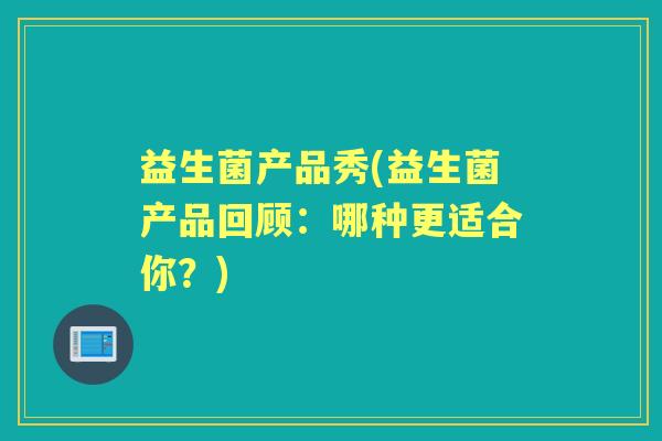 益生菌产品秀(益生菌产品回顾:哪种更适合你?) 益生菌产品秀(益生菌产品回顾:哪种更适合你?)