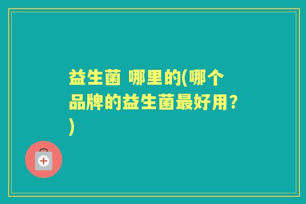 益生菌 哪里的(哪个品牌的益生菌好用?) 益生菌 哪里的(哪个品牌的益生菌好用?)