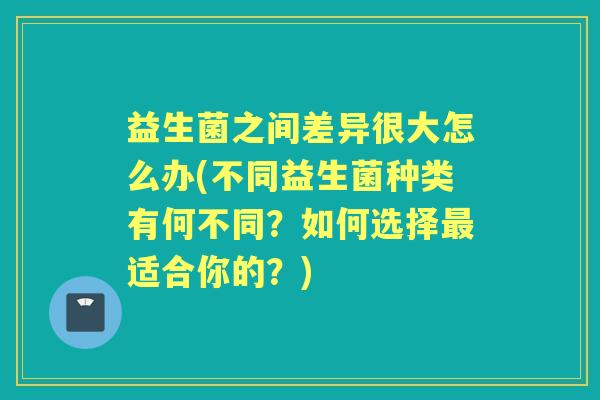 益生菌之间差异很大怎么办(不同益生菌种类有何不同?如何选择适合你的?) 益生菌之间差异很大怎么办(不同益生菌种类有何不同?如何选择适合你的?)