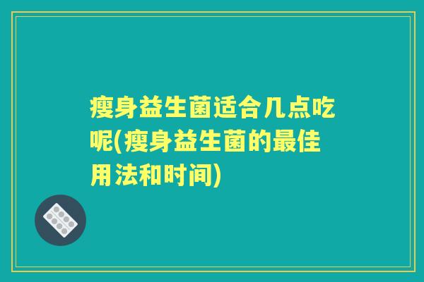 瘦身益生菌适合几点吃呢(瘦身益生菌的佳用法和时间)