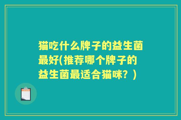 猫吃什么牌子的益生菌好(推荐哪个牌子的益生菌适合猫咪?) 猫吃什么牌子的益生菌好(推荐哪个牌子的益生菌适合猫咪?)