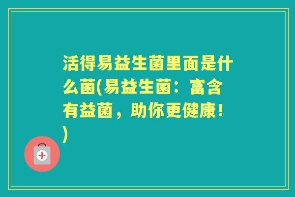 活得易益生菌里面是什么菌(易益生菌:富含有益菌,助你更健康!) 活得易益生菌里面是什么菌(易益生菌:富含有益菌,助你更健康!)