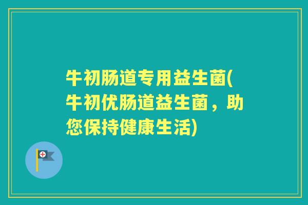 牛初肠道专用益生菌(牛初优肠道益生菌,助您保持健康生活) 牛初肠道专用益生菌(牛初优肠道益生菌,助您保持健康生活)