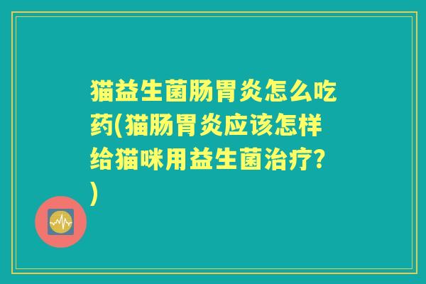 猫益生菌肠怎么吃药(猫肠应该怎样给猫咪用益生菌?) 猫益生菌肠怎么吃药(猫肠应该怎样给猫咪用益生菌?)