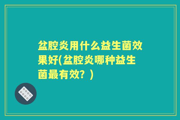盆腔炎用什么益生菌效果好(盆腔炎哪种益生菌有效?) 盆腔炎用什么益生菌效果好(盆腔炎哪种益生菌有效?)