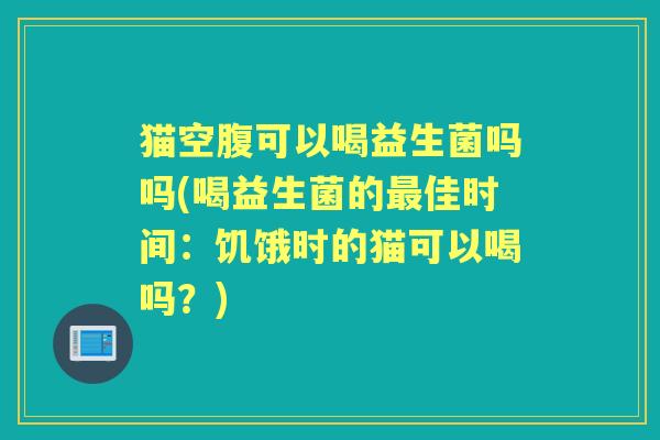 猫空腹可以喝益生菌吗吗(喝益生菌的佳时间：饥饿时的猫可以喝吗？)