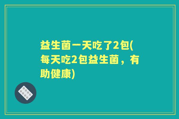 益生菌一天吃了2包(每天吃2包益生菌，有助健康)
