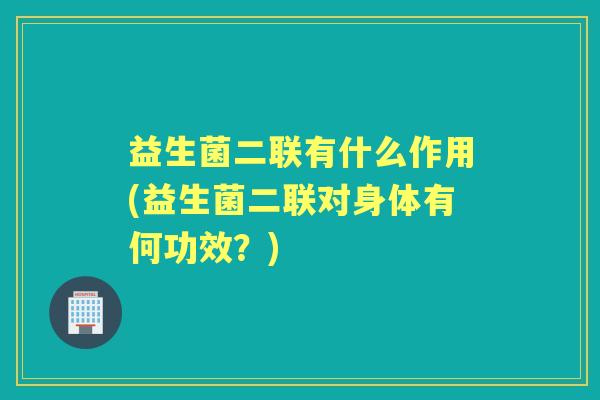 益生菌二联有什么作用(益生菌二联对身体有何功效?) 益生菌二联有什么作用(益生菌二联对身体有何功效?)