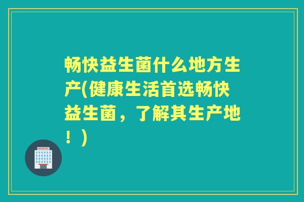畅快益生菌什么地方生产(健康生活首选畅快益生菌,了解其生产地!) 畅快益生菌什么地方生产(健康生活首选畅快益生菌,了解其生产地!)