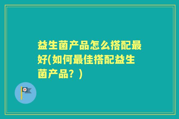 益生菌产品怎么搭配好(如何佳搭配益生菌产品?) 益生菌产品怎么搭配好(如何佳搭配益生菌产品?)