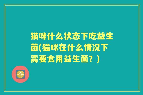 猫咪什么状态下吃益生菌(猫咪在什么情况下需要食用益生菌?) 猫咪什么状态下吃益生菌(猫咪在什么情况下需要食用益生菌?)