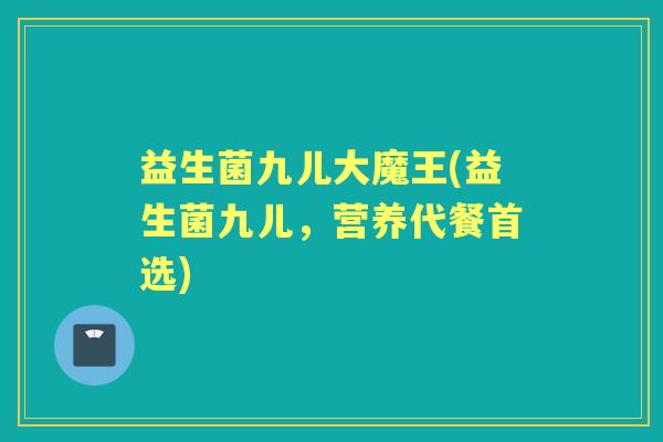 益生菌九儿大魔王(益生菌九儿,营养代餐首选) 益生菌九儿大魔王(益生菌九儿,营养代餐首选)