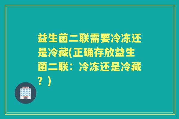 益生菌二联需要冷冻还是冷藏(正确存放益生菌二联：冷冻还是冷藏？)