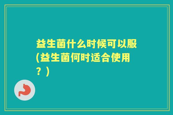 益生菌什么时候可以服(益生菌何时适合使用?) 益生菌什么时候可以服(益生菌何时适合使用?)