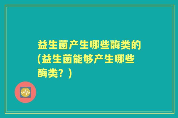 益生菌产生哪些酶类的(益生菌能够产生哪些酶类?) 益生菌产生哪些酶类的(益生菌能够产生哪些酶类?)