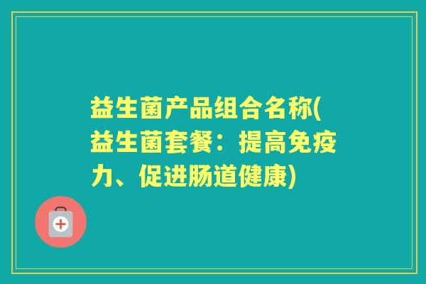 益生菌产品组合名称(益生菌套餐:提高力、促进肠道健康) 益生菌产品组合名称(益生菌套餐:提高力、促进肠道健康)