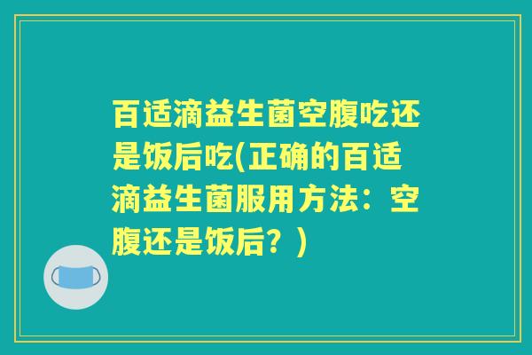百适滴益生菌空腹吃还是饭后吃(正确的百适滴益生菌服用方法:空腹还是饭后?) 百适滴益生菌空腹吃还是饭后吃(正确的百适滴益生菌服用方法:空腹还是饭后?)