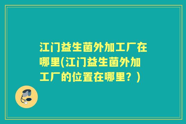 江门益生菌外加工厂在哪里(江门益生菌外加工厂的位置在哪里?) 江门益生菌外加工厂在哪里(江门益生菌外加工厂的位置在哪里?)