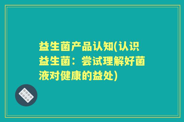 益生菌产品认知(认识益生菌:尝试理解好菌液对健康的益处) 益生菌产品认知(认识益生菌:尝试理解好菌液对健康的益处)