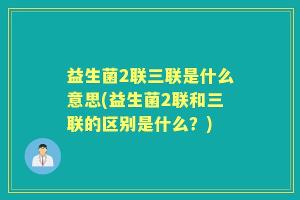 益生菌2联三联是什么意思(益生菌2联和三联的区别是什么？)