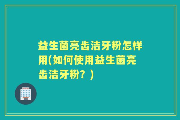 益生菌亮齿洁牙粉怎样用(如何使用益生菌亮齿洁牙粉?) 益生菌亮齿洁牙粉怎样用(如何使用益生菌亮齿洁牙粉?)