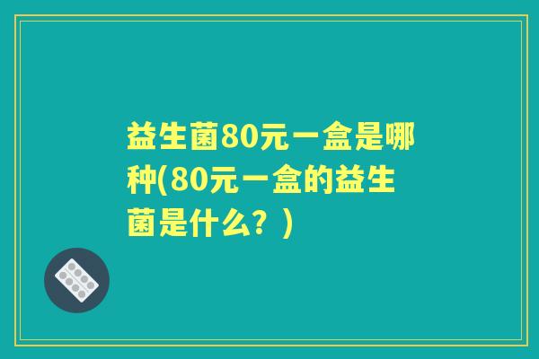 益生菌80元一盒是哪种(80元一盒的益生菌是什么?) 益生菌80元一盒是哪种(80元一盒的益生菌是什么?)