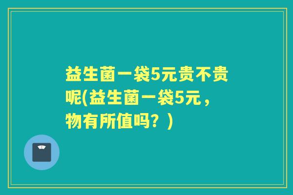 益生菌一袋5元贵不贵呢(益生菌一袋5元,物有所值吗?) 益生菌一袋5元贵不贵呢(益生菌一袋5元,物有所值吗?)