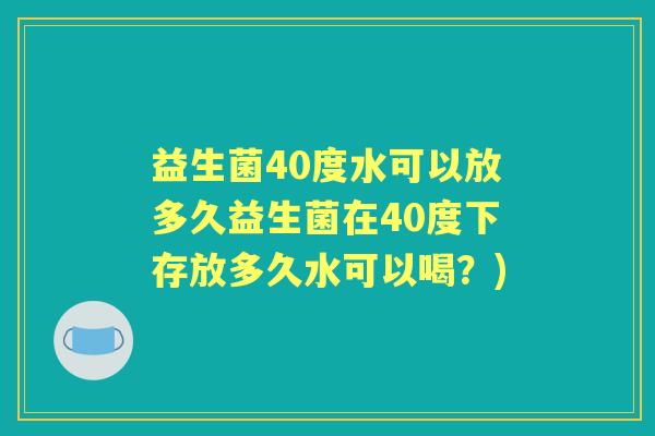 益生菌40度水可以放多久益生菌在40度下存放多久水可以喝?) 益生菌40度水可以放多久益生菌在40度下存放多久水可以喝?)