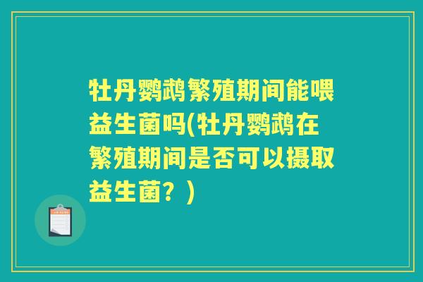 牡丹鹦鹉繁殖期间能喂益生菌吗(牡丹鹦鹉在繁殖期间是否可以摄取益生菌?) 牡丹鹦鹉繁殖期间能喂益生菌吗(牡丹鹦鹉在繁殖期间是否可以摄取益生菌?)