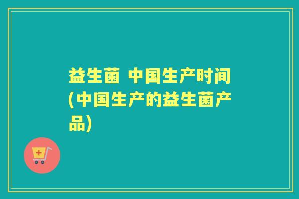 益生菌 中国生产时间(中国生产的益生菌产品) 益生菌 中国生产时间(中国生产的益生菌产品)