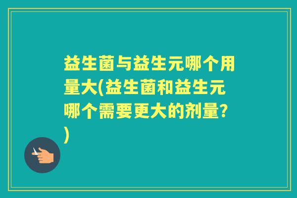 益生菌与益生元哪个用量大(益生菌和益生元哪个需要更大的剂量？)